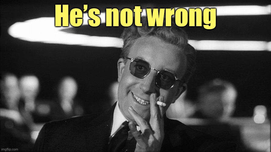 Doctor Strangelove says... | He’s not wrong | image tagged in doctor strangelove says | made w/ Imgflip meme maker