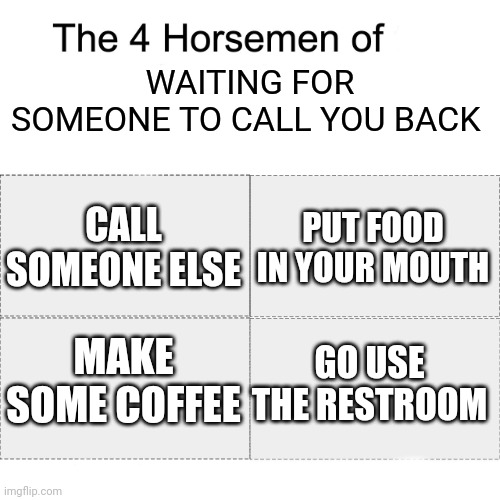 Every time... | WAITING FOR SOMEONE TO CALL YOU BACK; PUT FOOD IN YOUR MOUTH; CALL SOMEONE ELSE; GO USE THE RESTROOM; MAKE SOME COFFEE | image tagged in four horsemen | made w/ Imgflip meme maker