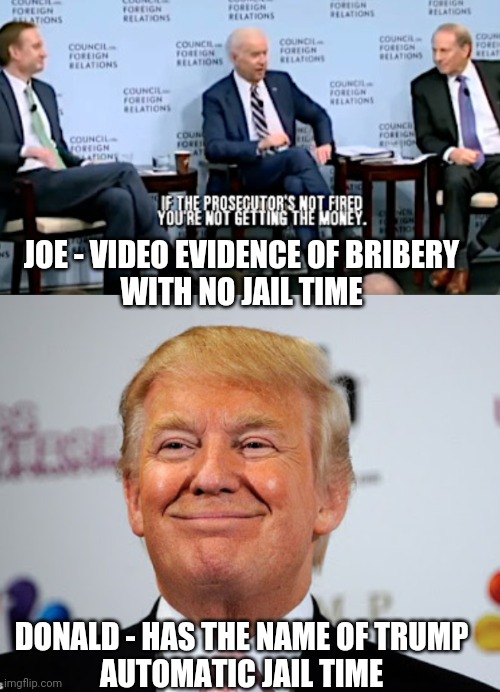 Speaks Volumes | JOE - VIDEO EVIDENCE OF BRIBERY
WITH NO JAIL TIME; DONALD - HAS THE NAME OF TRUMP
AUTOMATIC JAIL TIME | image tagged in biden,burisma,leftists,liberals,democrats,2024 | made w/ Imgflip meme maker
