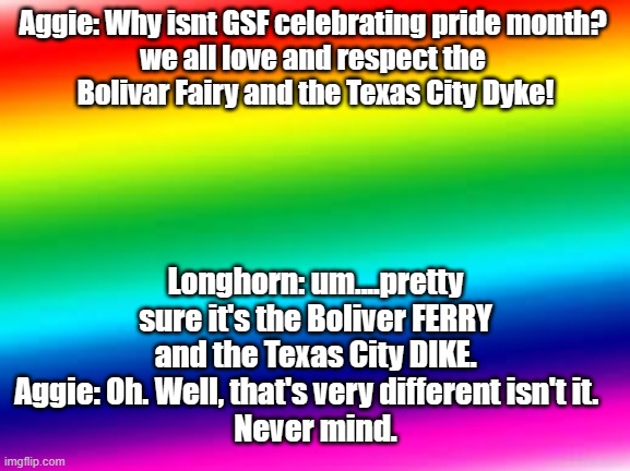 rainbow background | Aggie: Why isnt GSF celebrating pride month? 
we all love and respect the 
Bolivar Fairy and the Texas City Dyke! Longhorn: um....pretty sure it's the Boliver FERRY and the Texas City DIKE.
Aggie: Oh. Well, that's very different isn't it.   
Never mind. | image tagged in rainbow background | made w/ Imgflip meme maker