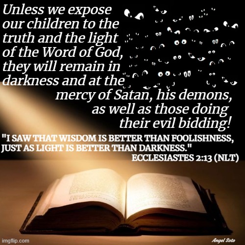 Expose children to the Bible, light vs darkness | Unless we expose
our children to the
truth and the light
of the Word of God,
they will remain in
darkness and at the; mercy of Satan, his demons,
            as well as those doing
                     their evil bidding! "I SAW THAT WISDOM IS BETTER THAN FOOLISHNESS,
JUST AS LIGHT IS BETTER THAN DARKNESS." 
                                                                  ECCLESIASTES 2:13 (NLT); Angel Soto | image tagged in spiritual,bible verse,light,darkness,wisdom,children | made w/ Imgflip meme maker