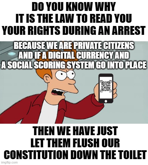 Time is Up | DO YOU KNOW WHY
IT IS THE LAW TO READ YOU YOUR RIGHTS DURING AN ARREST; BECAUSE WE ARE PRIVATE CITIZENS AND IF A DIGITAL CURRENCY AND A SOCIAL SCORING SYSTEM GO INTO PLACE; THEN WE HAVE JUST LET THEM FLUSH OUR CONSTITUTION DOWN THE TOILET | image tagged in memes | made w/ Imgflip meme maker