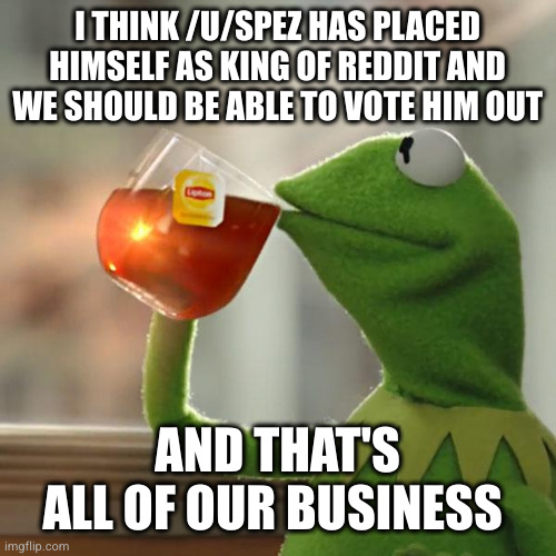 But That's None Of My Business Meme | I THINK /U/SPEZ HAS PLACED HIMSELF AS KING OF REDDIT AND WE SHOULD BE ABLE TO VOTE HIM OUT; AND THAT'S ALL OF OUR BUSINESS | image tagged in memes,but that's none of my business,kermit the frog | made w/ Imgflip meme maker