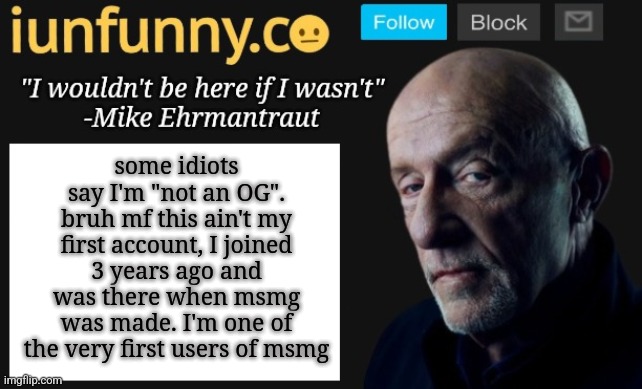 iUnFunny's Mike Ehrmantraut template | some idiots say I'm "not an OG". bruh mf this ain't my first account, I joined 3 years ago and was there when msmg was made. I'm one of the very first users of msmg | image tagged in iunfunny's mike ehrmantraut template | made w/ Imgflip meme maker