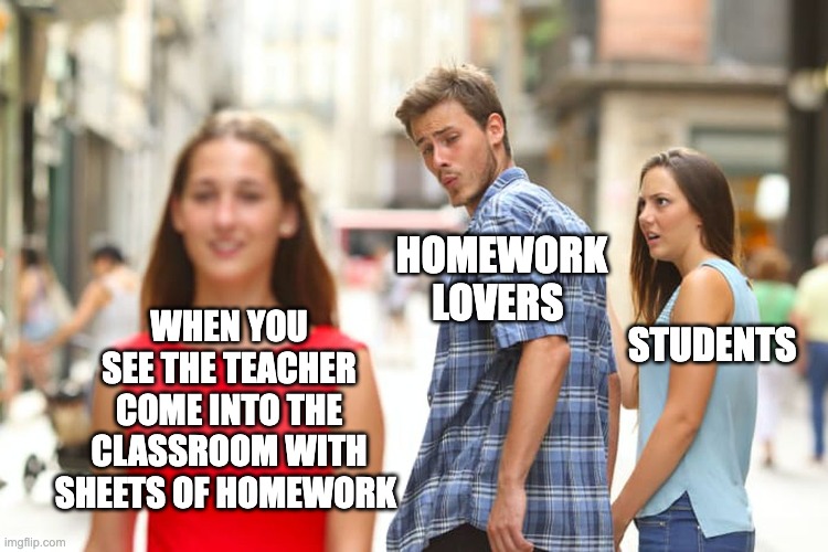 Distracted Boyfriend | HOMEWORK LOVERS; WHEN YOU SEE THE TEACHER COME INTO THE CLASSROOM WITH SHEETS OF HOMEWORK; STUDENTS | image tagged in memes,distracted boyfriend | made w/ Imgflip meme maker