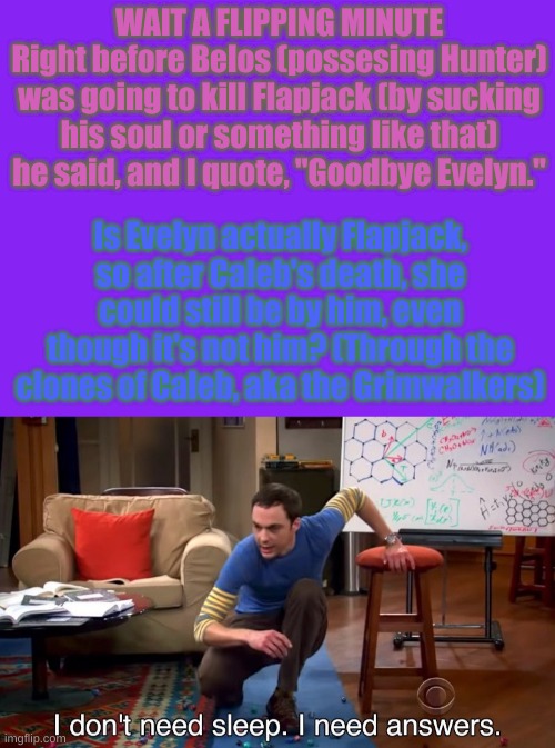 I NEED ANSWERS AHHHHH | WAIT A FLIPPING MINUTE
Right before Belos (possesing Hunter) was going to kill Flapjack (by sucking his soul or something like that) he said, and I quote, "Goodbye Evelyn."; Is Evelyn actually Flapjack, so after Caleb's death, she could still be by him, even though it's not him? (Through the clones of Caleb, aka the Grimwalkers) | image tagged in i don't need sleep i need answers,the owl house,answers,theories | made w/ Imgflip meme maker