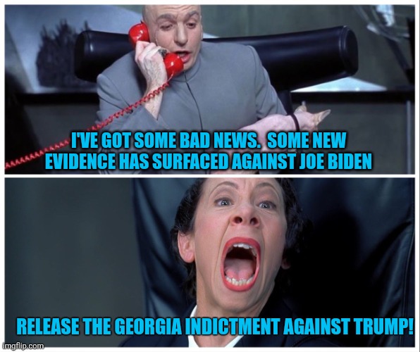 The timing tells you everything you need to know | I'VE GOT SOME BAD NEWS.  SOME NEW EVIDENCE HAS SURFACED AGAINST JOE BIDEN; RELEASE THE GEORGIA INDICTMENT AGAINST TRUMP! | image tagged in dr evil and frau yelling,government corruption,fbi,biden,fake news | made w/ Imgflip meme maker