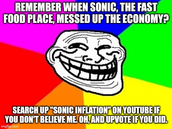 ☠ | REMEMBER WHEN SONIC, THE FAST FOOD PLACE, MESSED UP THE ECONOMY? SEARCH UP "SONIC INFLATION" ON YOUTUBE IF YOU DON'T BELIEVE ME. OH, AND UPVOTE IF YOU DID. | image tagged in memes,troll face colored | made w/ Imgflip meme maker