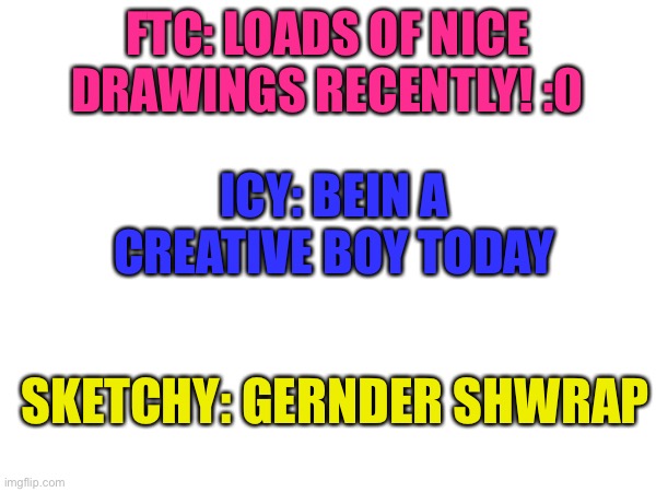 Yuh | FTC: LOADS OF NICE DRAWINGS RECENTLY! :0; ICY: BEIN A CREATIVE BOY TODAY; SKETCHY: GERNDER SHWRAP | made w/ Imgflip meme maker