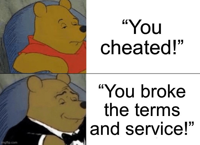 Tuxedo Winnie The Pooh Meme | “You cheated!”; “You broke the terms and service!” | image tagged in memes,tuxedo winnie the pooh | made w/ Imgflip meme maker