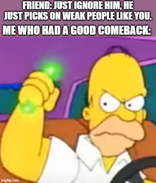 Screw U2 | FRIEND: JUST IGNORE HIM, HE JUST PICKS ON WEAK PEOPLE LIKE YOU. ME WHO HAD A GOOD COMEBACK: | image tagged in pissed homer | made w/ Imgflip meme maker