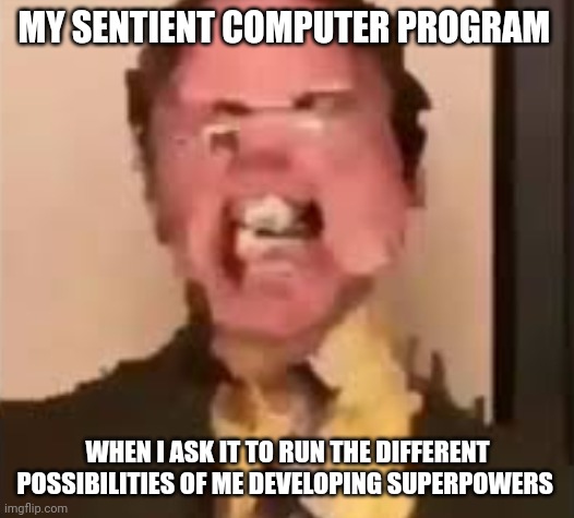 I guess I'm not getting superpowers | MY SENTIENT COMPUTER PROGRAM; WHEN I ASK IT TO RUN THE DIFFERENT POSSIBILITIES OF ME DEVELOPING SUPERPOWERS | image tagged in dwight screaming | made w/ Imgflip meme maker