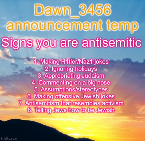 Dawn_3456 announcement | Signs you are antisemitic; 1. Making H1tler/Naz1 jokes
2. Ignoring holidays
3. Appropriating Judaism
4. Commenting on a big nose
5. Assumptions/stereotypes
6. Making offensive Jewish jokes
7. Antisemitism that resembles activism
8. Telling Jews how to be Jewish | image tagged in dawn_3456 announcement | made w/ Imgflip meme maker