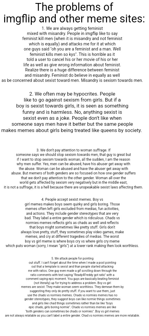 We need to address those problems we had in imgip | The problems of imgflip and other meme sites:; 1. We are always getting feminist mixed with misandry. People in imgflip like to say feminist kill men (when it is misandry and not feminist which is equally) and attacks me for it at which one guys said "oh you are a feminist and a man. Well feminist kills men so kys". This is horrible as it told a user to cancel his or her movie of his or her life as well as give wrong information about feminist. Realize there is a huge difference between feminist and misandry. Feminist do believe in equally as well as be concerned about sexist toward men. Misandry is sexism towards men. 2. We often may be hypocrites. People like to go against sexism from girls. But if a boy is sexist towards girls, it is seen as something funny and is harmless. No, anything sexist is sexist even as a joke. People don't like when someone says men have it better but the same people makes memes about girls being treated like queens by society. 3. We don't pay attention to woman suffrage. If someone says we should stop sexism towards men, that guy is great but if I want to stop sexism towards woman, all the sudden, I am the reason why men suffer. Yes, men can be abused, have his abuser get away with the abuse. Woman can be abused and have the abuser get away with abuse. But memers of both genders are so focused on how one gender suffers that we don't pay attention to the other gender. Woman all over the world gets affected by sexism very negatively but in the middle east, it is not a suffrage, it is a hell because there are unspeakable sexist laws affecting them. 4. People accept sexist memes. Boy vs girl memes makes boys seem quirky and girls boring. Those memes often left girls excluded from medias, fun activities, and actions. They include gender stereotypes that are very bad. They label a entire gender which is ridiculous. Chads vs normies memes reflects girls as chads as well and reflects that boys might sometimes like pretty stuff. Girls don't always love pretty, stuff, they sometimes play video games, make memes, and cry at different tragedies of medias. The worst boy vs girl meme is where boys cry vs where girls cry meme which puts woman (sorry, I mean "girls") at a lower rank making then look worthless. 5. We attack people for pointing out stuff. I can't forget about the time when I made a post pointing out that a template is sexist and than people started attacking me with ratios. One guy even made a gif scrolling down through the ratio comments with text saying "Ready4Freddy got ratio" with a comment saying epic moment. You guys are basically beating feminist (not literally) up for trying to address a problem. Boy vs girl memes are sexist. They make woman seem worthless. They demean them by suggesting they only do pretty stuff. If you want to use them, just use the chads vs normies memes. Chads vs normies memes has no gender stereotypes, they suggest boys can like normie things sometimes and girls like chad things sometimes rather than be like "boys epic chads, girls boring normie". Chads vs normies memes are like "both genders can sometimes be chads or normies". Boy vs girl memes are not always relatable as you can't label a entire gender. Chad vs normies memes are more relatable. | image tagged in problems,modern problems,imgflip | made w/ Imgflip meme maker