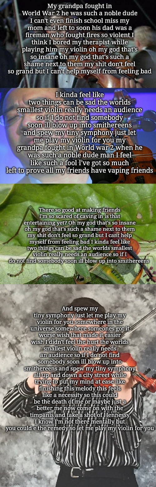 My grandpa fought in World War 2 he was such a noble dude I can't even finish school miss my mom and left to soon his dad was a fireman who fought fires so violent I think I bored my therapist while playing him my violin oh my god that's so insane oh my god that's such a shame next to them my shit don't feel so grand but I can't help myself from feeling bad; I kinda feel like two things can be sad the worlds smallest violin really needs an audience so if I do not find somebody soon ill blow up into smithereens and spew my tiny symphony just let me play my violin for you my grandpa fought in World war 2 when he was such a noble dude man I feel like such a fool I've got so much left to prove all my friends have vaping friends; There so good at making friends I'm so scared of caving in is that entertaining yet? Oh my god that's so insane oh my god that's such a shame next to them my shit don't feel so grand but I cant help myself from feeling bad I kinda feel like two things can be sad the worlds smallest violin really needs an audience so if I do not find somebody soon ill blow up into smithereens; And spew my tiny symphony just let me play my violin for you somewhere in the universe somewhere someones got it worse wish that made it easier wish I didn't feel the hurt the worlds smallest violin really needs an audience so if I do not find somebody soon ill blow up into smithereens and spew my tiny symphony all up and down a city street while trying to put my mind at ease like finishing this melody this feels like a necessity so this could be the death of me or maybe just a better me now come on with the timpanis and take a shot of Hennessy I know I'm not there mentally but you could e the remedy so let me play my violin for you | image tagged in titanic,asian violinist,mantis with violin,smug violin player,worlds smallest violin | made w/ Imgflip meme maker