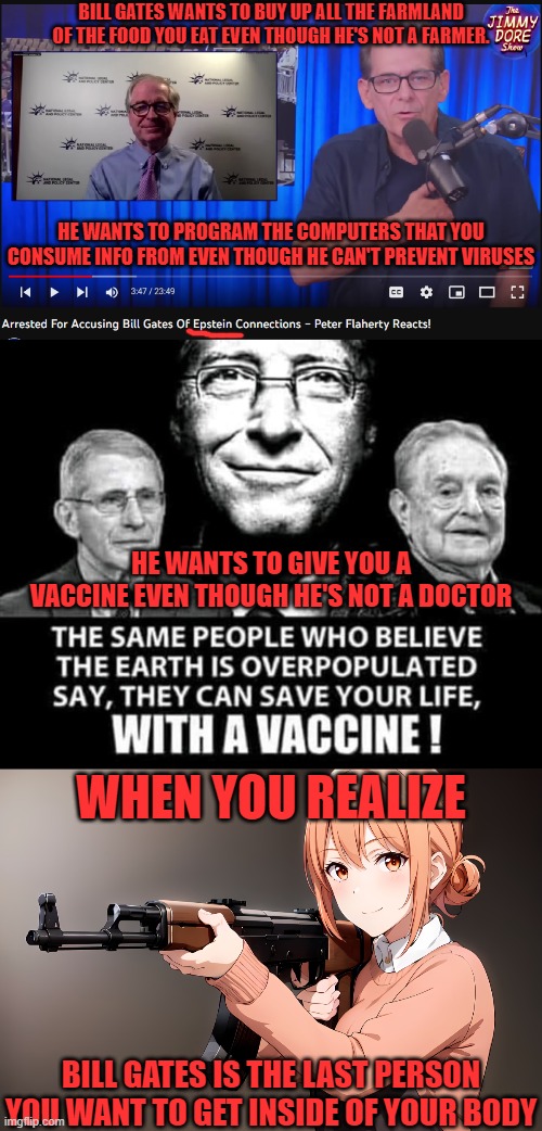 If he can't prevent viruses in your computer, what makes you think he can (or will) prevent it in your food or medicine? | BILL GATES WANTS TO BUY UP ALL THE FARMLAND OF THE FOOD YOU EAT EVEN THOUGH HE'S NOT A FARMER. HE WANTS TO PROGRAM THE COMPUTERS THAT YOU CONSUME INFO FROM EVEN THOUGH HE CAN'T PREVENT VIRUSES; HE WANTS TO GIVE YOU A VACCINE EVEN THOUGH HE'S NOT A DOCTOR; WHEN YOU REALIZE; BILL GATES IS THE LAST PERSON YOU WANT TO GET INSIDE OF YOUR BODY | image tagged in bill gates loves vaccines,jeffrey epstein,george soros,computer virus,coronavirus,don't touch my food | made w/ Imgflip meme maker