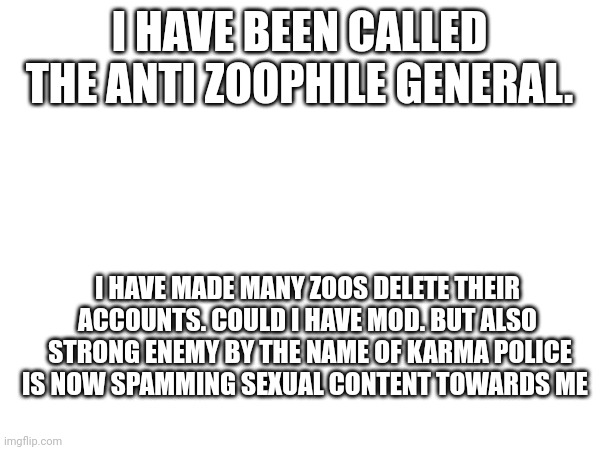 I HAVE BEEN CALLED THE ANTI ZOOPHILE GENERAL. I HAVE MADE MANY ZOOS DELETE THEIR ACCOUNTS. COULD I HAVE MOD. BUT ALSO  STRONG ENEMY BY THE NAME OF KARMA POLICE IS NOW SPAMMING SEXUAL CONTENT TOWARDS ME | made w/ Imgflip meme maker