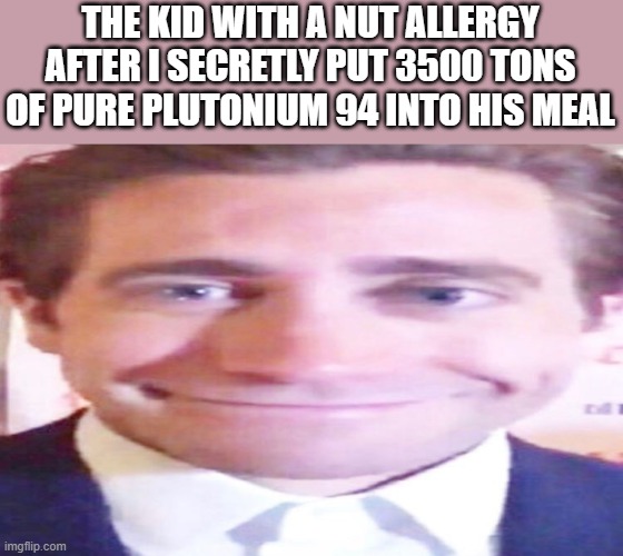 THE KID WITH A NUT ALLERGY AFTER I SECRETLY PUT 3500 TONS OF PURE PLUTONIUM 94 INTO HIS MEAL | image tagged in memes | made w/ Imgflip meme maker