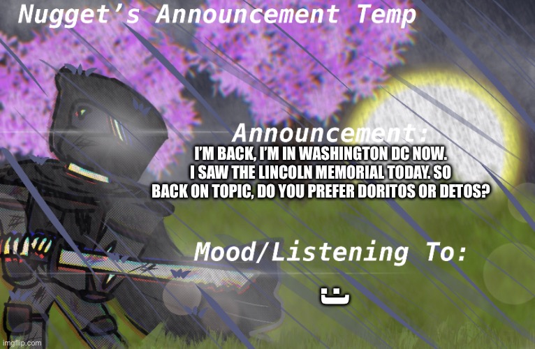 Nugget’s Announcement Temp | I’M BACK, I’M IN WASHINGTON DC NOW. I SAW THE LINCOLN MEMORIAL TODAY. SO BACK ON TOPIC, DO YOU PREFER DORITOS OR DETOS? :) | image tagged in nugget s announcement temp | made w/ Imgflip meme maker