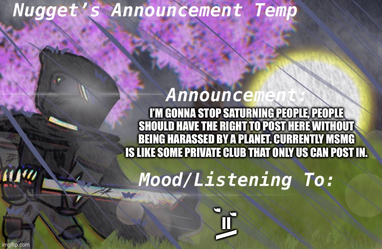Nugget’s Announcement Temp | I’M GONNA STOP SATURNING PEOPLE, PEOPLE SHOULD HAVE THE RIGHT TO POST HERE WITHOUT BEING HARASSED BY A PLANET. CURRENTLY MSMG IS LIKE SOME PRIVATE CLUB THAT ONLY US CAN POST IN. ,’=\ | image tagged in nugget s announcement temp | made w/ Imgflip meme maker