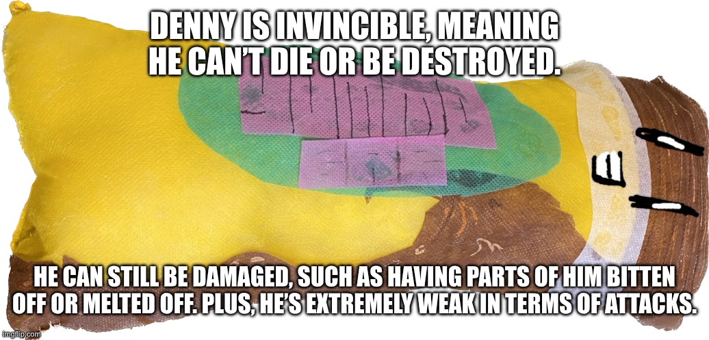 some nerfs for him since he’s not a joke oc anymore | DENNY IS INVINCIBLE, MEANING HE CAN’T DIE OR BE DESTROYED. HE CAN STILL BE DAMAGED, SUCH AS HAVING PARTS OF HIM BITTEN OFF OR MELTED OFF. PLUS, HE’S EXTREMELY WEAK IN TERMS OF ATTACKS. | image tagged in denny the amazing talking chocolate bar | made w/ Imgflip meme maker