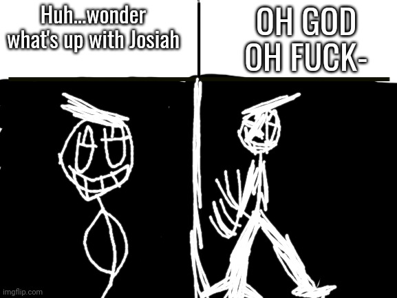 Blank White Template | Huh...wonder what's up with Josiah OH GOD OH FUCK- | image tagged in blank white template | made w/ Imgflip meme maker