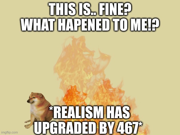 THIS IS.. FINE? WHAT HAPENED TO ME!? *REALISM HAS UPGRADED BY 467* | made w/ Imgflip meme maker