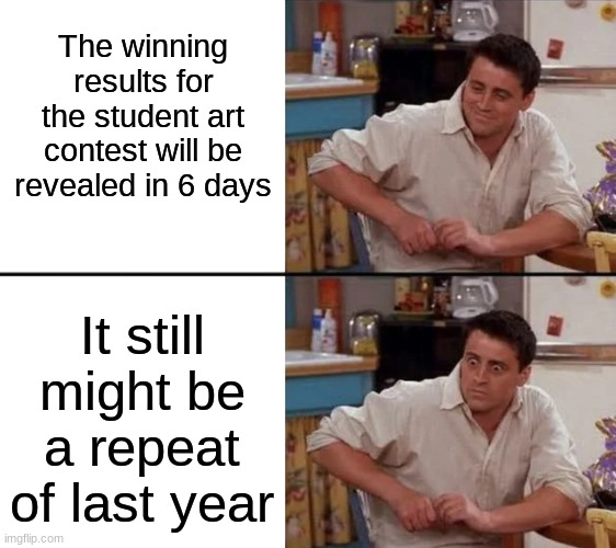 Litterally some of my fate rn (pt. 7) | The winning results for the student art contest will be revealed in 6 days; It still might be a repeat of last year | image tagged in surprised joey | made w/ Imgflip meme maker