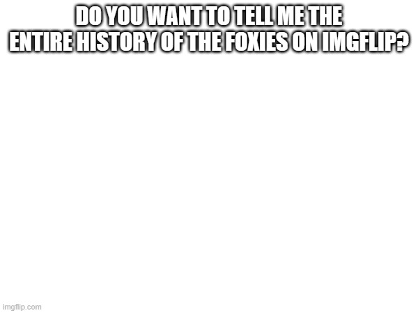 DO YOU WANT TO TELL ME THE ENTIRE HISTORY OF THE FOXIES ON IMGFLIP? | made w/ Imgflip meme maker
