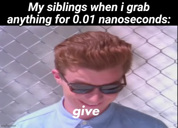 Rick astely give | My siblings when i grab anything for 0.01 nanoseconds: | image tagged in rick astely give | made w/ Imgflip meme maker