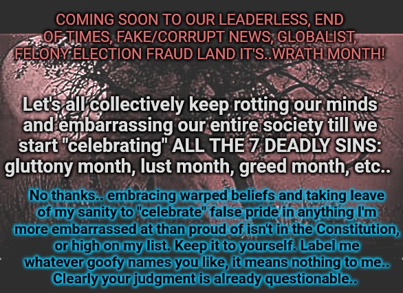 I ENVY the sanity of everywhere else.. | COMING SOON TO OUR LEADERLESS, END OF TIMES, FAKE/CORRUPT NEWS, GLOBALIST,
FELONY ELECTION FRAUD LAND IT'S..WRATH MONTH! Let's all collectively keep rotting our minds
and embarrassing our entire society till we
start "celebrating" ALL THE 7 DEADLY SINS:
gluttony month, lust month, greed month, etc.. No thanks.. embracing warped beliefs and taking leave
of my sanity to "celebrate" false pride in anything I'm

more embarrassed at than proud of isn't in the Constitution,
or high on my list. Keep it to yourself. Label me whatever goofy names you like, it means nothing to me..
Clearly your judgment is already questionable.. | image tagged in pride and prejudice,gay douchebag,drama queen,seven deadly sins | made w/ Imgflip meme maker