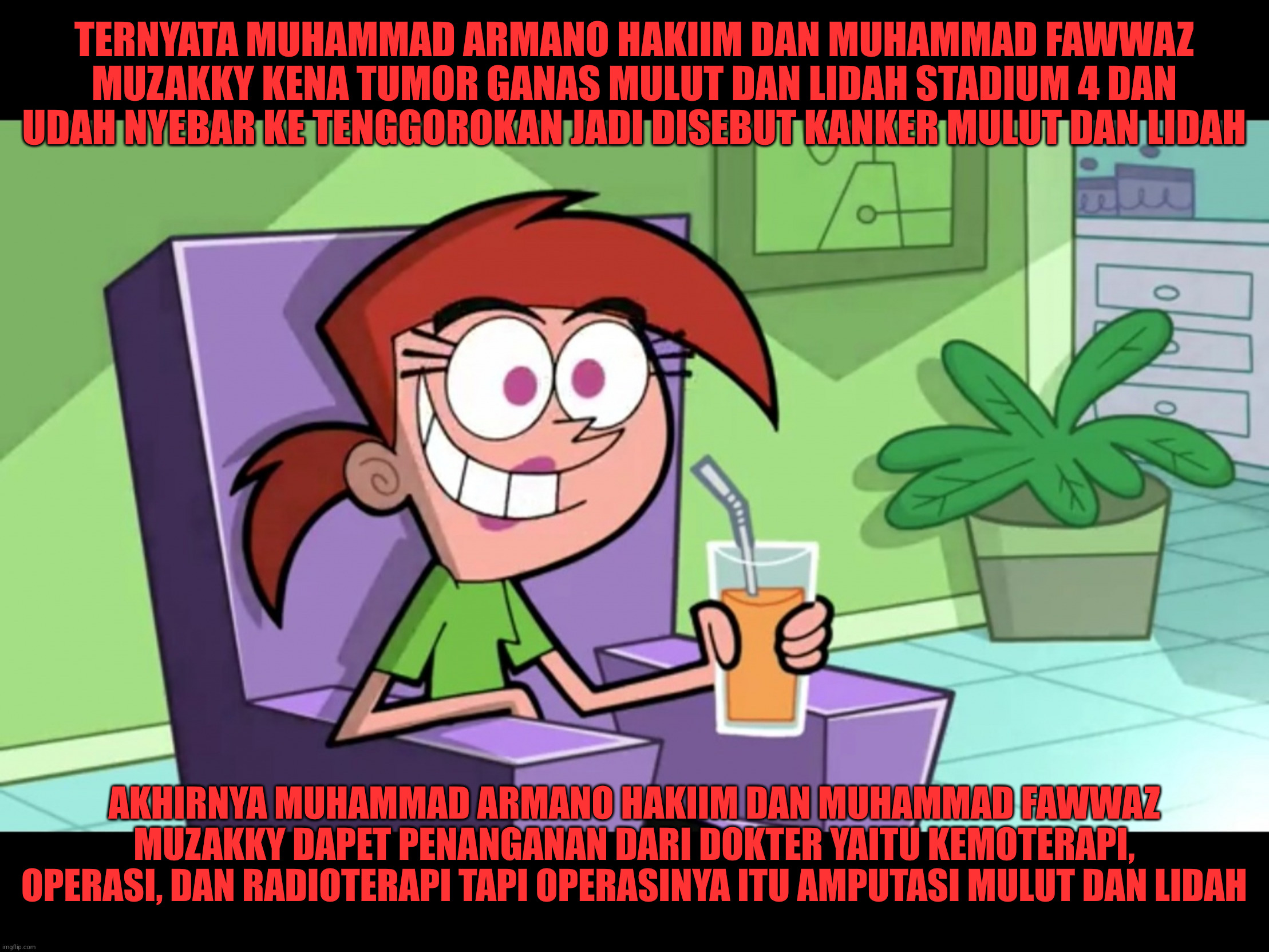 Orang ini mengetahui bahwa Muhammad Armano Hakiim dan Muhammad Fawwaz Muzakky divonis Kanker mulut dan lidah stadium 4 | TERNYATA MUHAMMAD ARMANO HAKIIM DAN MUHAMMAD FAWWAZ MUZAKKY KENA TUMOR GANAS MULUT DAN LIDAH STADIUM 4 DAN UDAH NYEBAR KE TENGGOROKAN JADI DISEBUT KANKER MULUT DAN LIDAH; AKHIRNYA MUHAMMAD ARMANO HAKIIM DAN MUHAMMAD FAWWAZ MUZAKKY DAPET PENANGANAN DARI DOKTER YAITU KEMOTERAPI, OPERASI, DAN RADIOTERAPI TAPI OPERASINYA ITU AMPUTASI MULUT DAN LIDAH | image tagged in vicky the babysitter,fairly odd parents,the fairly oddparents,funny,funny memes,memes | made w/ Imgflip meme maker