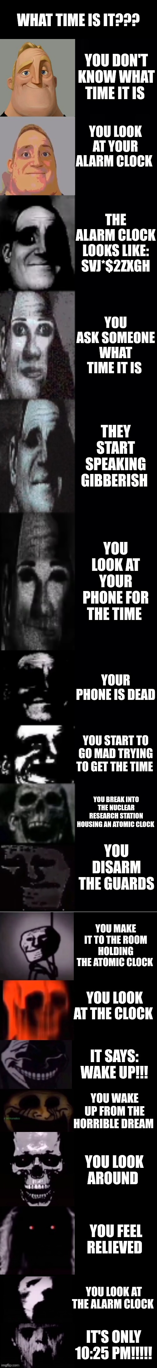 Only 10:25!!!!! | WHAT TIME IS IT??? YOU DON'T KNOW WHAT TIME IT IS; YOU LOOK AT YOUR ALARM CLOCK; THE ALARM CLOCK LOOKS LIKE: SVJ*$2ZXGH; YOU ASK SOMEONE WHAT TIME IT IS; THEY START SPEAKING GIBBERISH; YOU LOOK AT YOUR PHONE FOR THE TIME; YOUR PHONE IS DEAD; YOU START TO GO MAD TRYING TO GET THE TIME; YOU BREAK INTO THE NUCLEAR RESEARCH STATION HOUSING AN ATOMIC CLOCK; YOU DISARM THE GUARDS; YOU MAKE IT TO THE ROOM HOLDING THE ATOMIC CLOCK; YOU LOOK AT THE CLOCK; IT SAYS: WAKE UP!!! YOU WAKE UP FROM THE HORRIBLE DREAM; YOU LOOK AROUND; YOU FEEL RELIEVED; YOU LOOK AT THE ALARM CLOCK; IT'S ONLY 10:25 PM!!!!! | image tagged in mr incredible becoming uncanny 1st extension | made w/ Imgflip meme maker