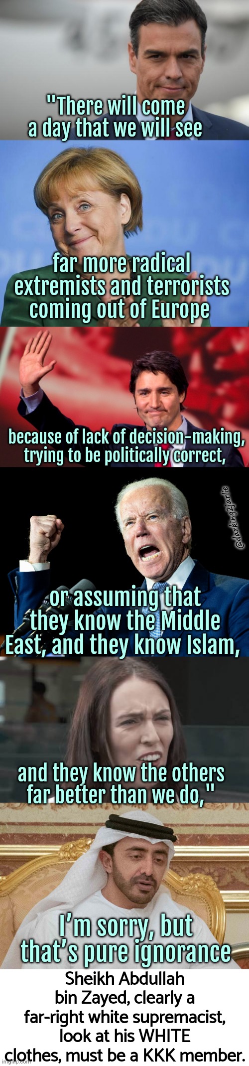 Master Libs know everything! | "There will come a day that we will see; far more radical extremists and terrorists coming out of Europe; because of lack of decision-making, trying to be politically correct, @darking2jarlie; or assuming that they know the Middle East, and they know Islam, and they know the others far better than we do,"; Sheikh Abdullah bin Zayed, clearly a far-right white supremacist, look at his WHITE clothes, must be a KKK member. I’m sorry, but that’s pure ignorance | image tagged in liberals,liberal logic,america,europe,islam,canada | made w/ Imgflip meme maker