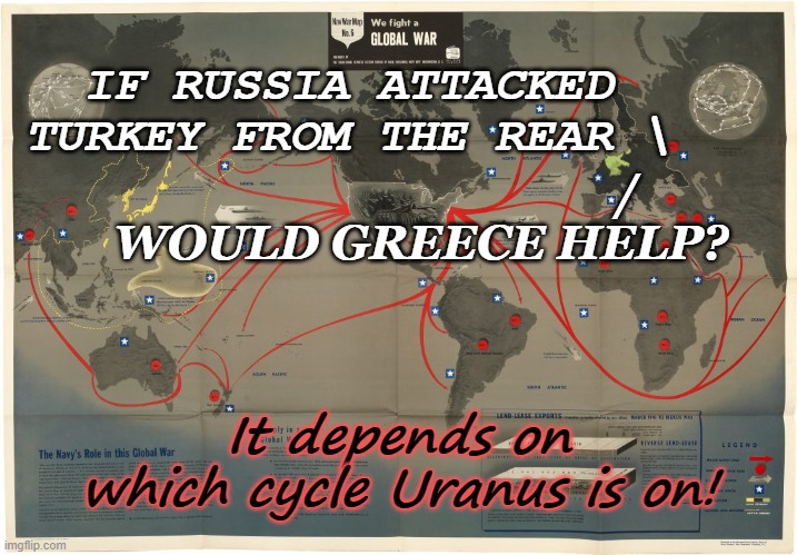 Will Greece Help in Rear Attack | IF RUSSIA ATTACKED TURKEY FROM THE REAR \; /
WOULD GREECE HELP? It depends on which cycle Uranus is on! | image tagged in satire,war,humor,politics | made w/ Imgflip meme maker