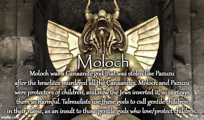 STOLEN GODS | Moloch; Moloch was a Canaanite god that was stolen like Pazuzu after the Israelites murdered all the Canaanites. Moloch and Pazuzu were protectors of children, and now the Jews inverted it, so portrays them as harmful. Talmudists use these gods to cull gentile children in their name, as an insult to those gentile gods who love/protect children. | image tagged in moloch,pagan,canaanites,israelites,gods,demons | made w/ Imgflip meme maker