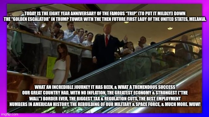 TODAY IS THE EIGHT YEAR ANNIVERSARY OF THE FAMOUS “TRIP” (TO PUT IT MILDLY!) DOWN THE “GOLDEN ESCALATOR” IN TRUMP TOWER WITH THE THEN FUTURE FIRST LADY OF THE UNITED STATES, MELANIA. WHAT AN INCREDIBLE JOURNEY IT HAS BEEN, & WHAT A TREMENDOUS SUCCESS OUR GREAT COUNTRY HAD, WITH NO INFLATION, THE GREATEST ECONOMY & STRONGEST (“THE WALL”) BORDER EVER, THE BIGGEST TAX & REGULATION CUTS, THE BEST EMPLOYMENT NUMBERS IN AMERICAN HISTORY, THE REBUILDING OF OUR MILITARY & SPACE FORCE, & MUCH MORE. WOW! | made w/ Imgflip meme maker