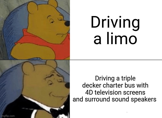 A triple decker charter bus with 4D television screens and surround sound speakers | Driving a limo; Driving a triple decker charter bus with 4D television screens and surround sound speakers | image tagged in memes,tuxedo winnie the pooh | made w/ Imgflip meme maker