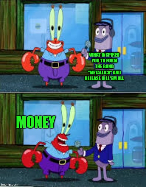 How did Metallica's KEA album get released. | WHAT INSPIRED YOU TO FORM THE BAND "METALLICA" AND RELEASE KILL 'EM ALL; MONEY | image tagged in mr krabs money | made w/ Imgflip meme maker