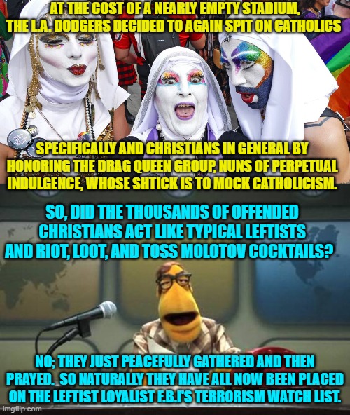 Look ma . . . no rioting, looting, or tossing of Molotov Cocktails! | AT THE COST OF A NEARLY EMPTY STADIUM, THE L.A. DODGERS DECIDED TO AGAIN SPIT ON CATHOLICS; SPECIFICALLY AND CHRISTIANS IN GENERAL BY HONORING THE DRAG QUEEN GROUP, NUNS OF PERPETUAL INDULGENCE, WHOSE SHTICK IS TO MOCK CATHOLICISM. SO, DID THE THOUSANDS OF OFFENDED CHRISTIANS ACT LIKE TYPICAL LEFTISTS AND RIOT, LOOT, AND TOSS MOLOTOV COCKTAILS? NO; THEY JUST PEACEFULLY GATHERED AND THEN PRAYED.  SO NATURALLY THEY HAVE ALL NOW BEEN PLACED ON THE LEFTIST LOYALIST F.B.I'S TERRORISM WATCH LIST. | image tagged in truth | made w/ Imgflip meme maker