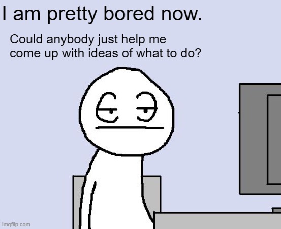 I am bored to death, again! | I am pretty bored now. Could anybody just help me come up with ideas of what to do? | image tagged in bored of this crap | made w/ Imgflip meme maker