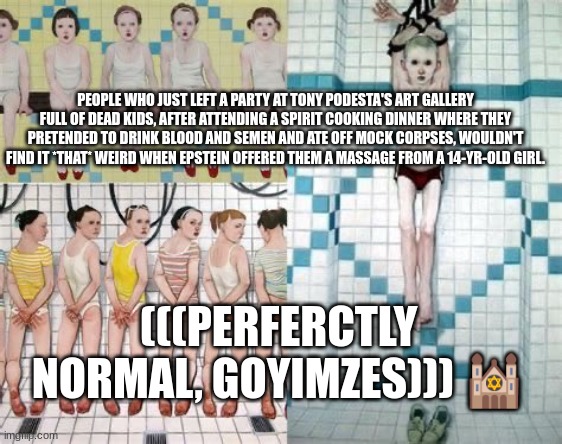 PEOPLE WHO JUST LEFT A PARTY AT TONY PODESTA'S ART GALLERY FULL OF DEAD KIDS, AFTER ATTENDING A SPIRIT COOKING DINNER WHERE THEY PRETENDED TO DRINK BLOOD AND SEMEN AND ATE OFF MOCK CORPSES, WOULDN'T FIND IT *THAT* WEIRD WHEN EPSTEIN OFFERED THEM A MASSAGE FROM A 14-YR-OLD GIRL. (((PERFERCTLY NORMAL, GOYIMZES))) 🕍 | made w/ Imgflip meme maker