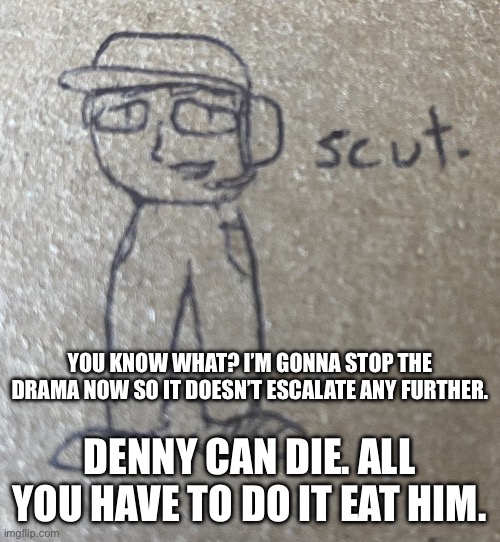 i liked being a clown for 15 hours but it has to end now | YOU KNOW WHAT? I’M GONNA STOP THE DRAMA NOW SO IT DOESN’T ESCALATE ANY FURTHER. DENNY CAN DIE. ALL YOU HAVE TO DO IT EAT HIM. | image tagged in scut | made w/ Imgflip meme maker