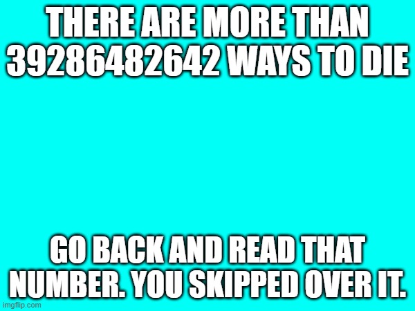 Me being bored | THERE ARE MORE THAN 39286482642 WAYS TO DIE; GO BACK AND READ THAT NUMBER. YOU SKIPPED OVER IT. | image tagged in what,numbers | made w/ Imgflip meme maker