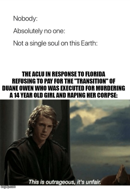 Duanesition | THE ACLU IN RESPONSE TO FLORIDA REFUSING TO PAY FOR THE "TRANSITION" OF DUANE OWEN WHO WAS EXECUTED FOR MURDERING A 14 YEAR OLD GIRL AND RAPING HER CORPSE: | image tagged in nobody absolutely no one,anakin skywalker,unfair,murder,insanity | made w/ Imgflip meme maker