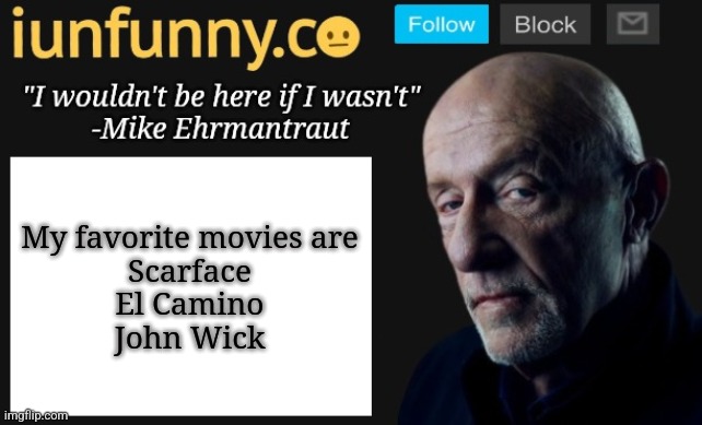 iUnFunny's Mike Ehrmantraut template | My favorite movies are
Scarface
El Camino
John Wick | image tagged in iunfunny's mike ehrmantraut template | made w/ Imgflip meme maker