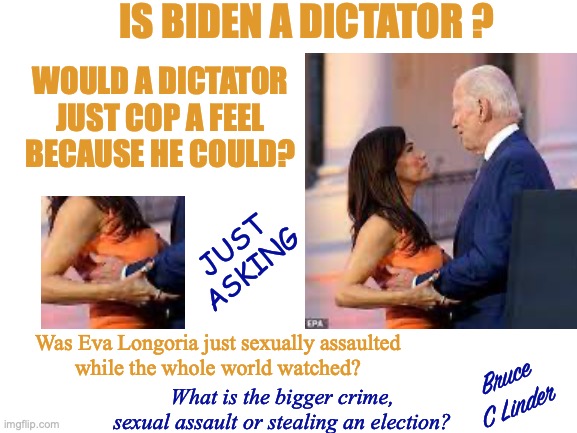 Should I smell her hair or feel her boobs? | IS BIDEN A DICTATOR ? WOULD A DICTATOR
JUST COP A FEEL
BECAUSE HE COULD? JUST
ASKING; Was Eva Longoria just sexually assaulted
while the whole world watched? Bruce
C Linder; What is the bigger crime, sexual assault or stealing an election? | image tagged in biden,dictator,copping a feel,nothing to see here,eva longoria | made w/ Imgflip meme maker
