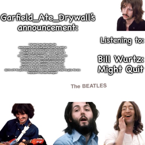 Beatles announcement template | I let mine 5 year old son play this game because he sad he liked game and want very much so I buy game for him but little later he come to me and say "daddy this game much scary!!" | look at game and it say: "ZOMBIE EAT YOU BRAIN!!!" and me was shock. how can this game be allow for childs? this game has blood and violins, zombie eat your vegetables!! zombie may no eat vegetable, my son eat vegetable!! he is now life shock and he have to take pills everyday!! tanks so very much electric art!!! this game much bad and scary, I rate 16 and over!! not play this game, this very
innapropait!!! u has been warninged!!! Bill Wurtz: Might Quit | image tagged in beatles announcement template | made w/ Imgflip meme maker