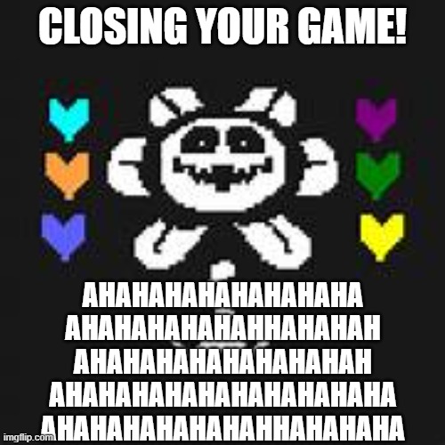 AHAHAHAHAHAHAHAHGAHAHAHAHAHAHAHAHAHAHAHAHAHAHAHAHAHAHAHAHAHAHAHAHAHAHAHAHAHAHAHAHAHAHAHAHAHAHAHAHAHAHAHAHAHAHAHHAHAAHAHAHAHAH | CLOSING YOUR GAME! AHAHAHAHAHAHAHAHA
AHAHAHAHAHAHHAHAHAH
AHAHAHAHAHAHAHAHAH
AHAHAHAHAHAHAHAHAHAHA
AHAHAHAHAHAHAHHAHAHAHA | image tagged in flowey | made w/ Imgflip meme maker