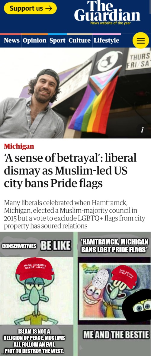 Maybe Conservatives should realize that they should actually be allies with Muslims | *HAMTRAMCK, MICHIGAN BANS LGBT PRIDE FLAGS*; CONSERVATIVES; ISLAM IS NOT A RELIGION OF PEACE. MUSLIMS ALL FOLLOW AN EVIL PLOT TO DESTROY THE WEST. | image tagged in me and the bestie,islam,lgbtq,conservatives,michigan,trump supporters | made w/ Imgflip meme maker